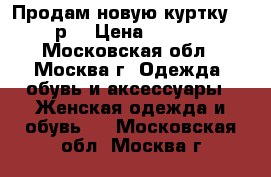 Продам новую куртку, 52 р. › Цена ­ 6 000 - Московская обл., Москва г. Одежда, обувь и аксессуары » Женская одежда и обувь   . Московская обл.,Москва г.